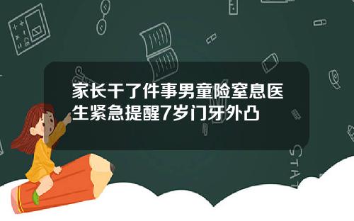 家长干了件事男童险窒息医生紧急提醒7岁门牙外凸