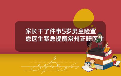 家长干了件事5岁男童险窒息医生紧急提醒常州正畸医生