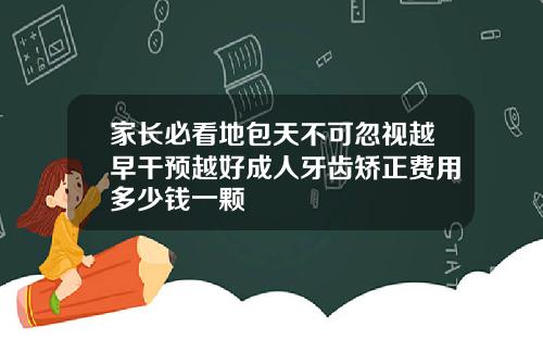 家长必看地包天不可忽视越早干预越好成人牙齿矫正费用多少钱一颗
