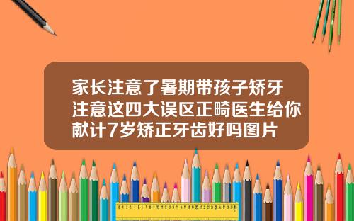 家长注意了暑期带孩子矫牙注意这四大误区正畸医生给你献计7岁矫正牙齿好吗图片