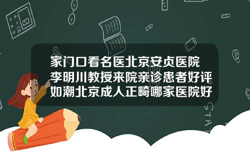 家门口看名医北京安贞医院李明川教授来院亲诊患者好评如潮北京成人正畸哪家医院好