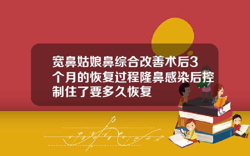 宽鼻姑娘鼻综合改善术后3个月的恢复过程隆鼻感染后控制住了要多久恢复