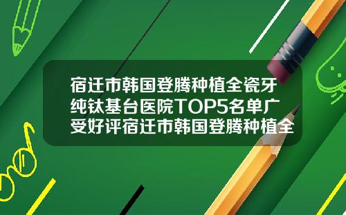宿迁市韩国登腾种植全瓷牙纯钛基台医院TOP5名单广受好评宿迁市韩国登腾种植全瓷牙纯钛基台口腔医院霸榜非常好