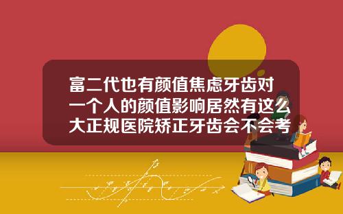 富二代也有颜值焦虑牙齿对一个人的颜值影响居然有这么大正规医院矫正牙齿会不会考虑微笑线