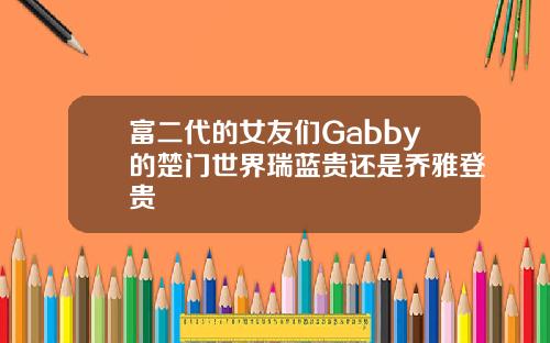 富二代的女友们Gabby的楚门世界瑞蓝贵还是乔雅登贵