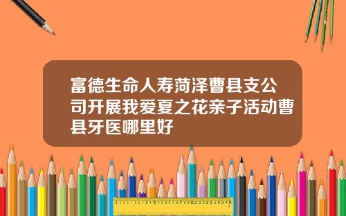 富德生命人寿菏泽曹县支公司开展我爱夏之花亲子活动曹县牙医哪里好