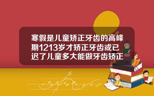 寒假是儿童矫正牙齿的高峰期1213岁才矫正牙齿或已迟了儿童多大能做牙齿矫正