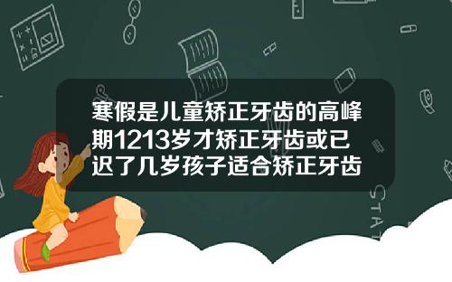 寒假是儿童矫正牙齿的高峰期1213岁才矫正牙齿或已迟了几岁孩子适合矫正牙齿