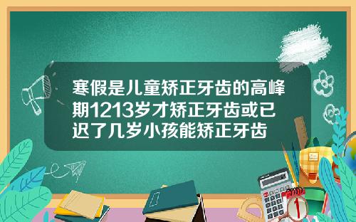 寒假是儿童矫正牙齿的高峰期1213岁才矫正牙齿或已迟了几岁小孩能矫正牙齿