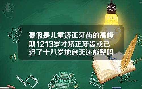寒假是儿童矫正牙齿的高峰期1213岁才矫正牙齿或已迟了十八岁地包天还能整吗