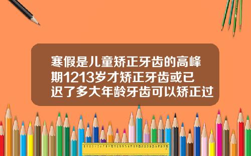 寒假是儿童矫正牙齿的高峰期1213岁才矫正牙齿或已迟了多大年龄牙齿可以矫正过来