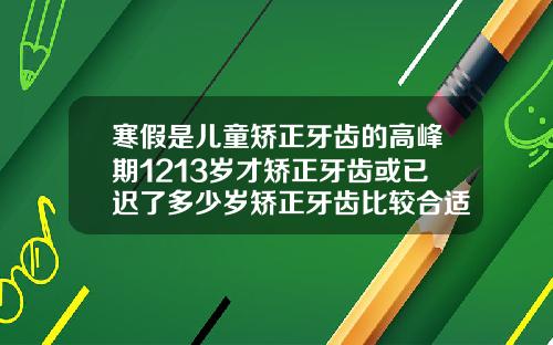 寒假是儿童矫正牙齿的高峰期1213岁才矫正牙齿或已迟了多少岁矫正牙齿比较合适呢