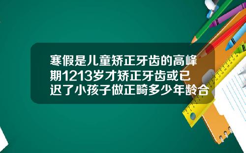 寒假是儿童矫正牙齿的高峰期1213岁才矫正牙齿或已迟了小孩子做正畸多少年龄合适