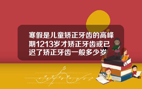 寒假是儿童矫正牙齿的高峰期1213岁才矫正牙齿或已迟了矫正牙齿一般多少岁