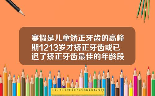 寒假是儿童矫正牙齿的高峰期1213岁才矫正牙齿或已迟了矫正牙齿最佳的年龄段