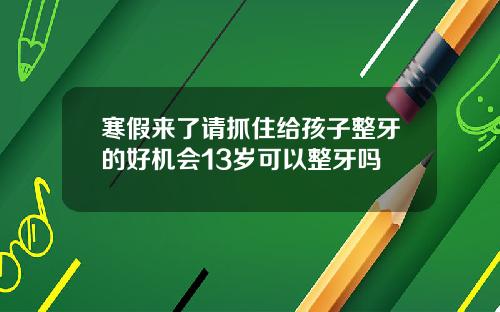 寒假来了请抓住给孩子整牙的好机会13岁可以整牙吗