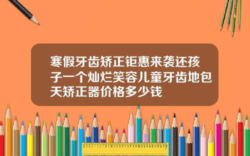 寒假牙齿矫正钜惠来袭还孩子一个灿烂笑容儿童牙齿地包天矫正器价格多少钱