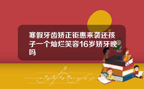 寒假牙齿矫正钜惠来袭还孩子一个灿烂笑容16岁矫牙晚吗