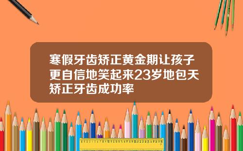 寒假牙齿矫正黄金期让孩子更自信地笑起来23岁地包天矫正牙齿成功率