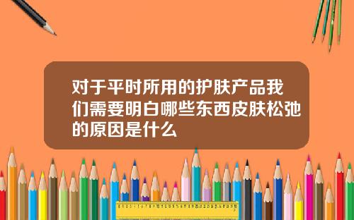 对于平时所用的护肤产品我们需要明白哪些东西皮肤松弛的原因是什么