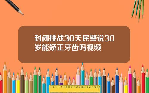 封闭挑战30天民警说30岁能矫正牙齿吗视频