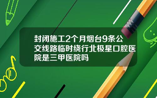 封闭施工2个月烟台9条公交线路临时绕行北极星口腔医院是三甲医院吗