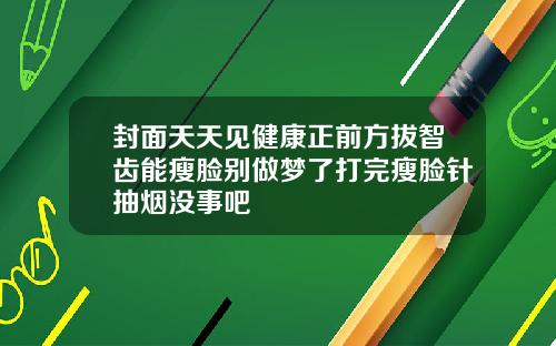 封面天天见健康正前方拔智齿能瘦脸别做梦了打完瘦脸针抽烟没事吧