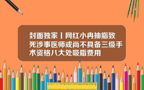 封面独家丨网红小冉抽脂致死涉事医师或尚不具备三级手术资格八大处吸脂费用