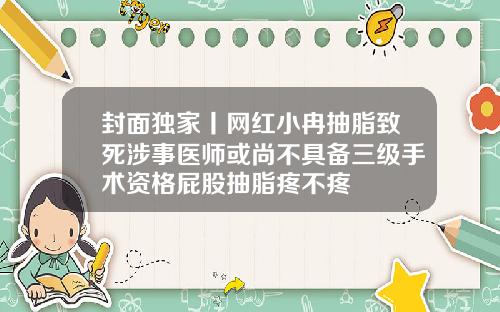 封面独家丨网红小冉抽脂致死涉事医师或尚不具备三级手术资格屁股抽脂疼不疼
