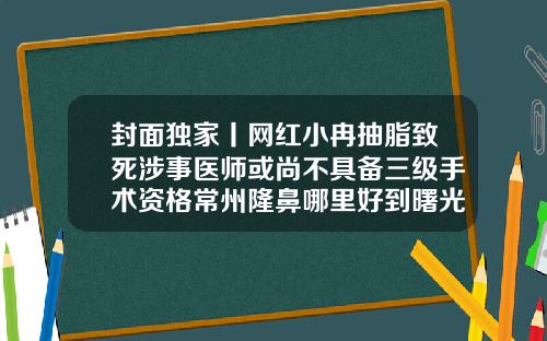 封面独家丨网红小冉抽脂致死涉事医师或尚不具备三级手术资格常州隆鼻哪里好到曙光正规怎么去