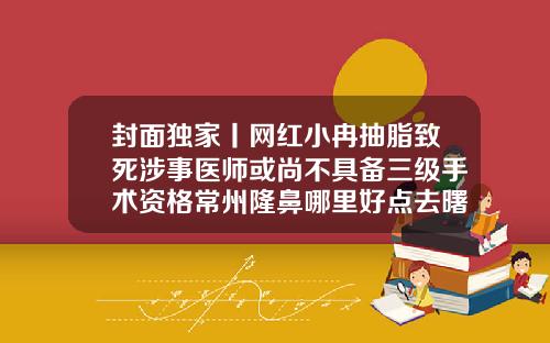 封面独家丨网红小冉抽脂致死涉事医师或尚不具备三级手术资格常州隆鼻哪里好点去曙光地址怎么去