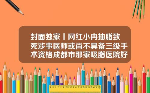 封面独家丨网红小冉抽脂致死涉事医师或尚不具备三级手术资格成都市那家吸脂医院好