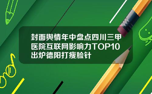 封面舆情年中盘点四川三甲医院互联网影响力TOP10出炉德阳打瘦脸针