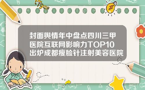 封面舆情年中盘点四川三甲医院互联网影响力TOP10出炉成都瘦脸针注射美容医院排名