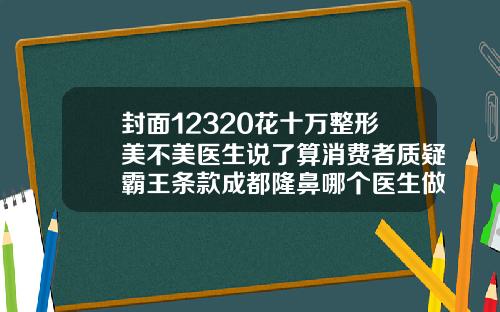 封面12320花十万整形美不美医生说了算消费者质疑霸王条款成都隆鼻哪个医生做的自然一点