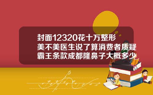 封面12320花十万整形美不美医生说了算消费者质疑霸王条款成都隆鼻子大概多少费用一次
