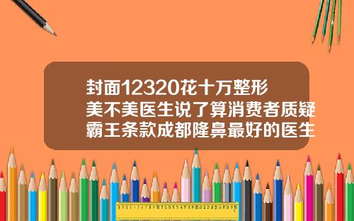 封面12320花十万整形美不美医生说了算消费者质疑霸王条款成都隆鼻最好的医生排名
