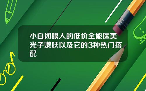小白闭眼入的低价全能医美光子嫩肤以及它的3种热门搭配