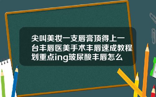 尖叫美妆一支唇膏顶得上一台丰唇医美手术丰唇速成教程划重点ing玻尿酸丰唇怎么打才自然