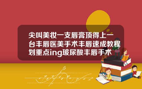 尖叫美妆一支唇膏顶得上一台丰唇医美手术丰唇速成教程划重点ing玻尿酸丰唇手术多长时间做完