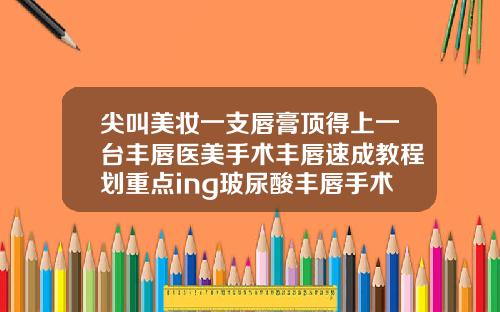 尖叫美妆一支唇膏顶得上一台丰唇医美手术丰唇速成教程划重点ing玻尿酸丰唇手术记录