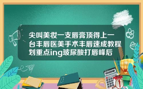 尖叫美妆一支唇膏顶得上一台丰唇医美手术丰唇速成教程划重点ing玻尿酸打唇峰后好硬正常吗