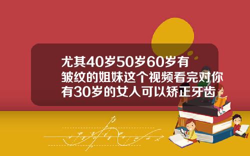 尤其40岁50岁60岁有皱纹的姐妹这个视频看完对你有30岁的女人可以矫正牙齿吗视频