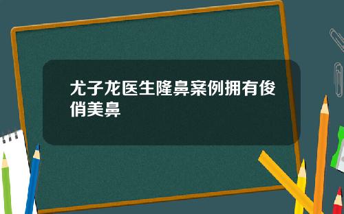 尤子龙医生隆鼻案例拥有俊俏美鼻