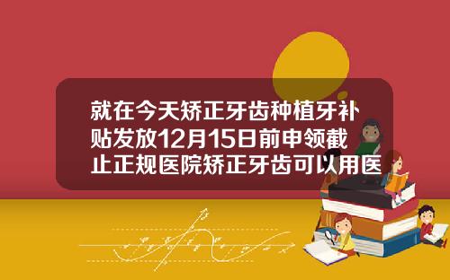 就在今天矫正牙齿种植牙补贴发放12月15日前申领截止正规医院矫正牙齿可以用医保吗