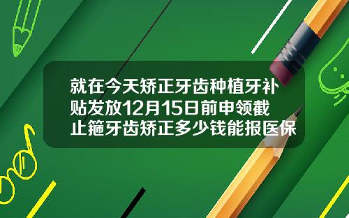 就在今天矫正牙齿种植牙补贴发放12月15日前申领截止箍牙齿矫正多少钱能报医保