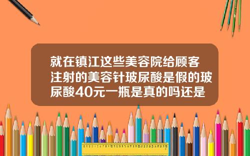 就在镇江这些美容院给顾客注射的美容针玻尿酸是假的玻尿酸40元一瓶是真的吗还是假的