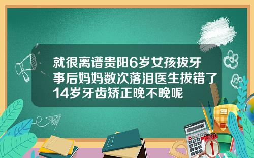 就很离谱贵阳6岁女孩拔牙事后妈妈数次落泪医生拔错了14岁牙齿矫正晚不晚呢