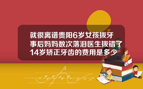 就很离谱贵阳6岁女孩拔牙事后妈妈数次落泪医生拔错了14岁矫正牙齿的费用是多少