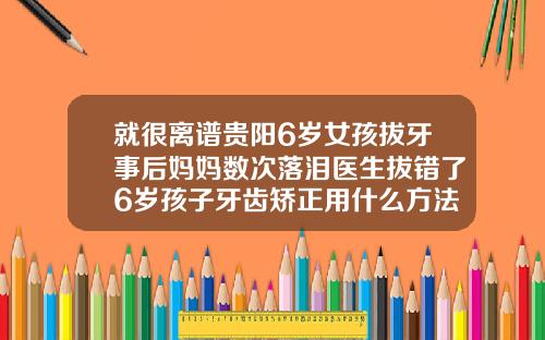就很离谱贵阳6岁女孩拔牙事后妈妈数次落泪医生拔错了6岁孩子牙齿矫正用什么方法比较好
